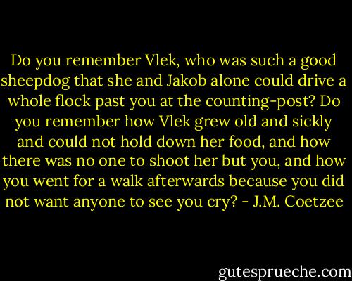 Do you remember Vlek, who was such a good sheepdog that she and Jakob alone could drive a whole flock past you at the counting-post? Do you remember how Vlek grew old and sickly and could not hold down her food, and how there was no one to shoot her but you, and how you went for a walk afterwards because you did not want anyone to see you cry? - J.M. Coetzee