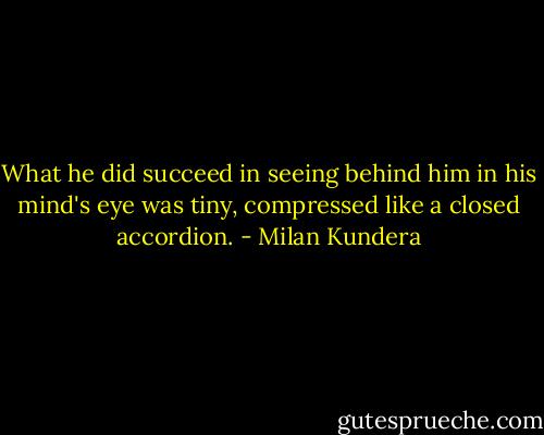 What he did succeed in seeing behind him in his mind's eye was tiny, compressed like a closed accordion. - Milan Kundera