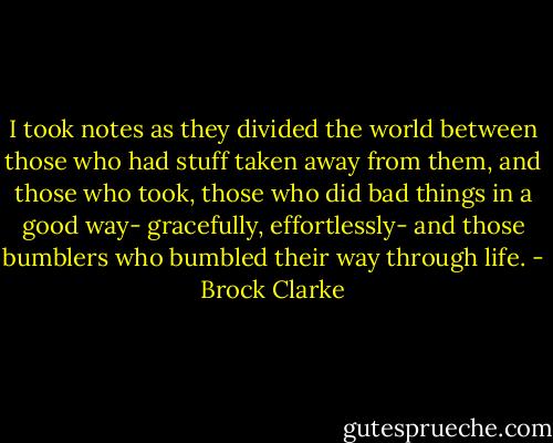 I took notes as they divided the world between those who had stuff taken away from them, and those who took, those who did bad things in a good way- gracefully, effortlessly- and those bumblers who bumbled their way through life. - Brock Clarke
