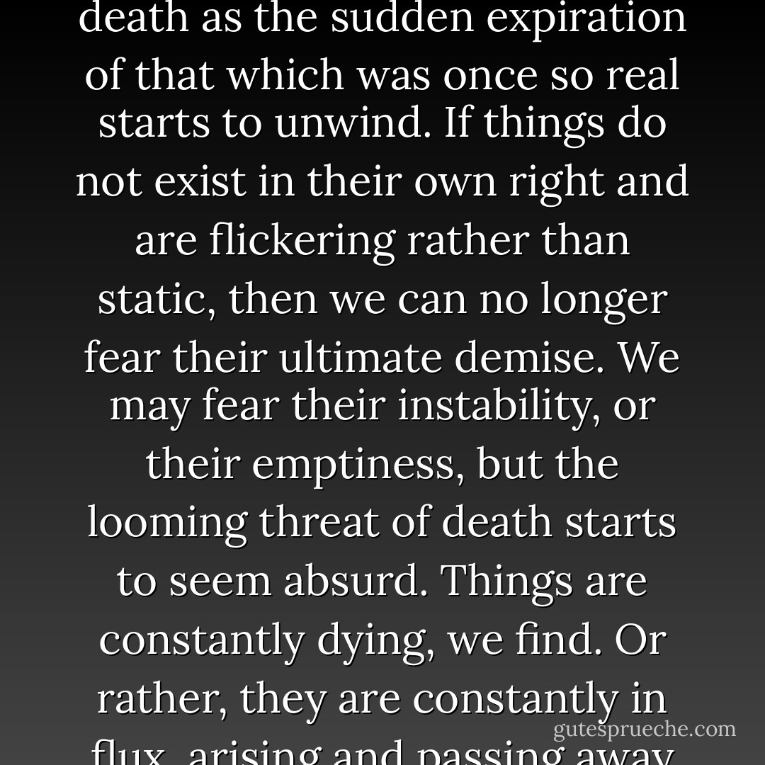 If things do not exist as fixed, independent entities, then how can they die? Our notion of death as the sudden expiration of that which was once so real starts to unwind. If things do not exist in their own right and are flickering rather than static, then we can no longer fear their ultimate demise. We may fear their instability, or their emptiness, but the looming threat of death starts to seem absurd. Things are constantly dying, we find. Or rather, they are constantly in flux, arising and passing away with each moment of consciousness. - Mark Epstein
