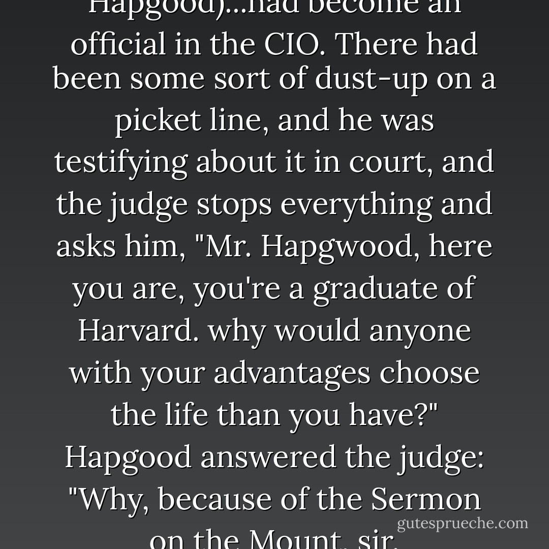(Socialist Powers Hapgood)...had become an official in the CIO. There had been some sort of dust-up on a picket line, and he was testifying about it in court, and the judge stops everything and asks him, "Mr. Hapgwood, here you are, you're a graduate of Harvard. why would anyone with your advantages choose the life than you have?" Hapgood answered the judge: "Why, because of the Sermon on the Mount, sir. - Kurt Vonnegut Jr.