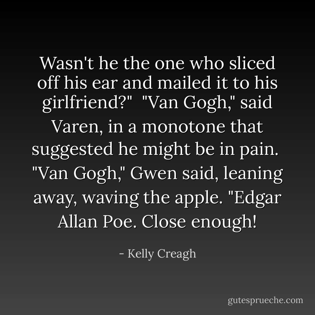 Wasn't he the one who sliced off his ear and mailed it to his girlfriend?"<br /><br />"Van Gogh," said Varen, in a monotone that suggested he might be in pain.<br /><br />"Van <i>Gogh</i>," Gwen said, leaning away, waving the apple. "Edgar Allan <i>Poe</i>. Close enough! - Kelly Creagh