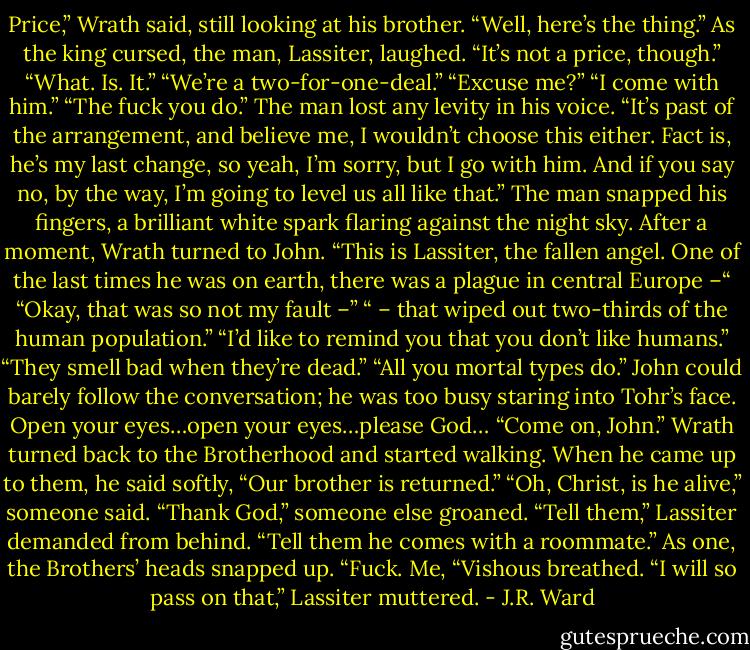 Price,” Wrath said, still looking at his brother.<br />“Well, here’s the thing.” As the king cursed, the man, Lassiter, laughed. “It’s not a price, though.”<br />“What. Is. It.”<br />“We’re a two-for-one-deal.”<br />“Excuse me?”<br />“I come with him.”<br />“The fuck you do.”<br />The man lost any levity in his voice. “It’s past of the arrangement, and believe me, I wouldn’t choose this either. Fact is, he’s my last change, so yeah, I’m sorry, but I go with him. And if you say no, by the way, I’m going to level us all like that.”<br />The man snapped his fingers, a brilliant white spark flaring against the night sky.<br />After a moment, Wrath turned to John. “This is Lassiter, the fallen angel. One of the last times he was on earth, there was a plague in central Europe –“<br />“Okay, that was so not my fault –”<br />“ – that wiped out two-thirds of the human population.”<br />“I’d like to remind you that you don’t like humans.”<br />“They smell bad when they’re dead.”<br />“All you mortal types do.”<br />John could barely follow the conversation; he was too busy staring into Tohr’s face. Open your eyes…open your eyes…please God…<br />“Come on, John.” Wrath turned back to the Brotherhood and started walking. When he came up to them, he said softly, “Our brother is returned.”<br />“Oh, Christ, is he alive,” someone said.<br />“Thank God,” someone else groaned.<br />“Tell them,” Lassiter demanded from behind. “Tell them he comes with a roommate.”<br />As one, the Brothers’ heads snapped up.<br />“Fuck. Me, “Vishous breathed.<br />“I will so pass on that,” Lassiter muttered. - J.R. Ward