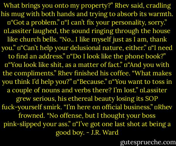 What brings you onto my property?” Rhev said, cradling his mug with both hands and trying to absorb its warmth.<br />	“Got a problem.”<br />	“I can’t fix your personality, sorry.”<br />	Lassiter laughed, the sound ringing through the house like church bells. “No.. I like myself just as I am, thank you.”<br />	“Can’t help your delusional nature, either.”<br />	“I need to find an address.”<br />	“Do I look like the phone book?”<br />	“You look like shit, as a matter of fact.”<br />	“And you with the compliments.” Rhev finished his coffee. “What makes you think I’d help you?”<br />	“Because.”<br />	“You want to toss in a couple of nouns and verbs there? I’m lost.”<br />	Lassiter grew serious, his ethereal beauty losing its SOP fuck-yourself smirk. “I’m here on official business.”<br />	Rhev frowned. “No offense, but I thought your boss pink-slipped your ass.”<br />	“I’ve got one last shot at being a good boy. - J.R. Ward