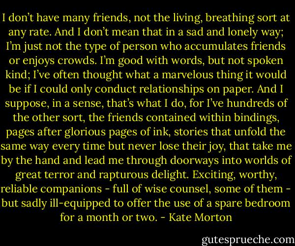 I don’t have many friends, not the living, breathing sort at any rate. And I don’t mean that in a sad and lonely way; I’m just not the type of person who accumulates friends or enjoys crowds. I’m good with words, but not spoken kind; I’ve often thought what a marvelous thing it would be if I could only conduct relationships on paper. And I suppose, in a sense, that’s what I do, for I’ve hundreds of the other sort, the friends contained within bindings, pages after glorious pages of ink, stories that unfold the same way every time but never lose their joy, that take me by the hand and lead me through doorways into worlds of great terror and rapturous delight. Exciting, worthy, reliable companions - full of wise counsel, some of them - but sadly ill-equipped to offer the use of a spare bedroom for a month or two. - Kate Morton