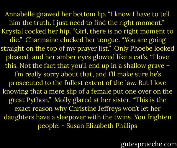 Annabelle gnawed her bottom lip. “I know I have to tell him the truth. I just need to find the right moment.”<br /><br />Krystal cocked her hip. “Girl, there is no right moment to die.”<br /><br />Charmaine clucked her tongue. “You are going straight on the top of my prayer list.”<br /><br />Only Phoebe looked pleased, and her amber eyes glowed like a cat’s. “I love this. Not the fact that you’ll end up in a shallow grave – I’m really sorry about that, and I’ll make sure he’s prosecuted to the fullest extent of the law. But I love knowing that a mere slip of a female put one over on the great Python.”<br /><br />Molly glared at her sister. “This is the exact reason why Christine Jeffreys won’t let her daughters have a sleepover with the twins. You frighten people. - Susan Elizabeth Phillips