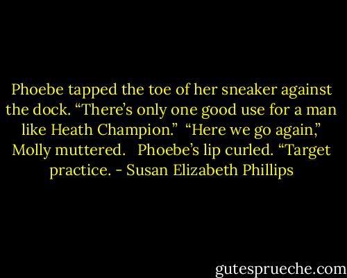 Phoebe tapped the toe of her sneaker against the dock. “There’s only one good use for a man like Heath Champion.”<br /><br />“Here we go again,” Molly muttered.<br /> <br />Phoebe’s lip curled. “Target practice. - Susan Elizabeth Phillips