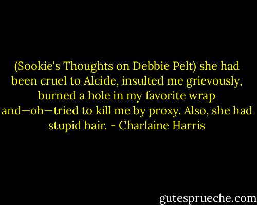 (Sookie's Thoughts on Debbie Pelt) she had been cruel to Alcide, insulted me grievously, burned a hole in my favorite wrap and—oh—tried to kill me by proxy. Also, she had stupid hair. - Charlaine Harris