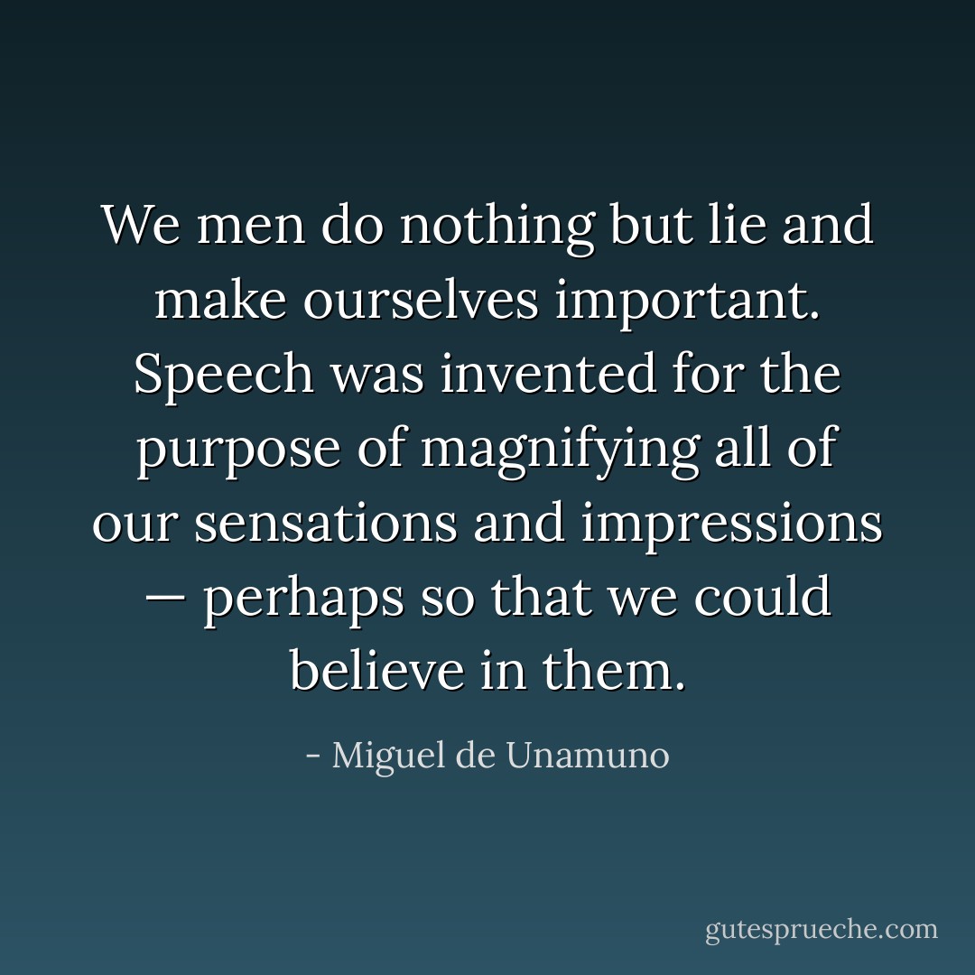 We men do nothing but lie and make ourselves important. Speech was invented for the purpose of magnifying all of our sensations and impressions — perhaps so that we could believe in them. - Miguel de Unamuno