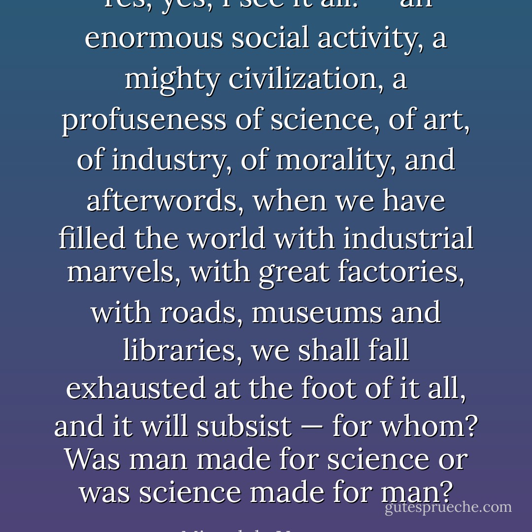 Yes, yes, I see it all! — an enormous social activity, a mighty civilization, a profuseness of science, of art, of industry, of morality, and afterwords, when we have filled the world with industrial marvels, with great factories, with roads, museums and libraries, we shall fall exhausted at the foot of it all, and it will subsist — for whom? Was man made for science or was science made for man? - Miguel de Unamuno