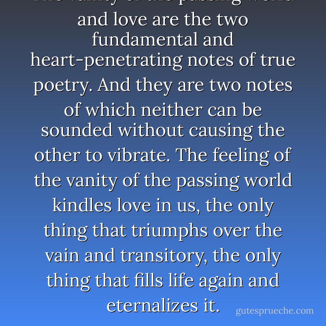 The vanity of the passing world and love are the two fundamental and heart-penetrating notes of true poetry. And they are two notes of which neither can be sounded without causing the other to vibrate. The feeling of the vanity of the passing world kindles love in us, the only thing that triumphs over the vain and transitory, the only thing that fills life again and eternalizes it. - Miguel de Unamuno