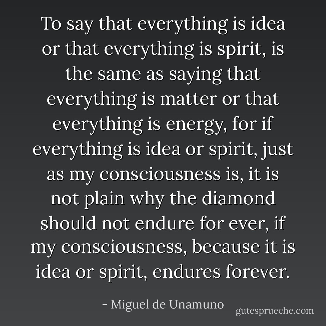 To say that everything is idea or that everything is spirit, is the same as saying that everything is matter or that everything is energy, for if everything is idea or spirit, just as my consciousness is, it is not plain why the diamond should not endure for ever, if my consciousness, because it is idea or spirit, endures forever. - Miguel de Unamuno