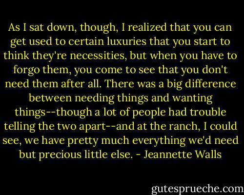 As I sat down, though, I realized that you can get used to certain luxuries that you start to think they're necessities, but when you have to forgo them, you come to see that you don't need them after all. There was a big difference between needing things and wanting things--though a lot of people had trouble telling the two apart--and at the ranch, I could see, we have pretty much everything we'd need but precious little else. - Jeannette Walls
