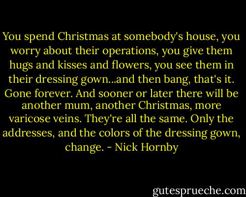 You spend Christmas at somebody's house, you worry about their operations, you give them hugs and kisses and flowers, you see them in their dressing gown...and then bang, that's it. Gone forever. And sooner or later there will be another mum, another Christmas, more varicose veins. They're all the same. Only the addresses, and the colors of the dressing gown, change. - Nick Hornby