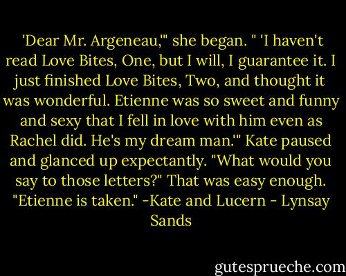  'Dear Mr. Argeneau,'" she began. " 'I haven't read Love Bites, One, but I will, I guarantee it. I just finished Love Bites, Two, and thought it was wonderful. Etienne was so sweet and funny and sexy that I fell in love with him even as Rachel did. He's my dream man.'" Kate paused and glanced up expectantly. "What would you say to those letters?"<br />That was easy enough. "Etienne is taken."<br />-Kate and Lucern - Lynsay Sands