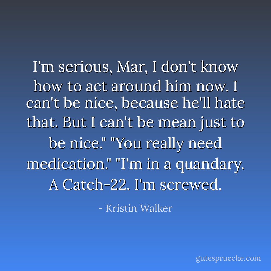 I'm serious, Mar, I don't know how to act around him now. I can't be nice, because he'll hate that. But I can't be mean just to be nice."<br />"You really need medication."<br />"I'm in a quandary. A Catch-22. I'm screwed. - Kristin Walker