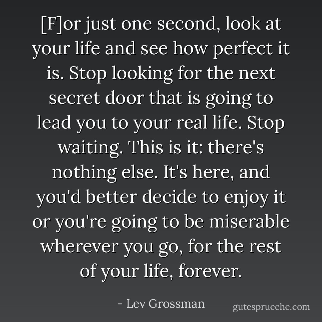 [F]or just one second, look at your life and see how perfect it is. Stop looking for the next secret door that is going to lead you to your real life. Stop waiting. This is it: there's nothing else. It's here, and you'd better decide to enjoy it or you're going to be miserable wherever you go, for the rest of your life, forever. - Lev Grossman