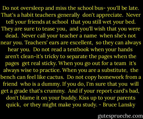 Do not oversleep and miss the school bus-<br />you'll be late.<br />That's a habit teachers generally <br />don't appreciate. <br />Never tell your friends at school <br />that you still wet your bed.<br />They are sure to tease you, <br />and you'll wish that you were dead.<br /><br />Never call your teacher a name <br />when she's not near you.<br />Teachers' ears are excellent, <br />so they can always hear you.<br /><br />Do not read a textbook when your hands <br />aren't clean-it's tricky<br />to separate the pages when the pages <br />get real sticky.<br />When you go out for a team <br />it's always wise to practice.<br />When you are a substitute, <br />the bench can feel like cactus.<br /><br />Do not copy homework from a friend <br />who is a dummy.<br />If you do, I'm sure that you <br />will get a grade that's crummy.<br /><br />And if your report card's bad, <br />don't blame it on your buddy.<br />Kiss up to your parents quick, <br />or they might make you study. - Bruce Lansky