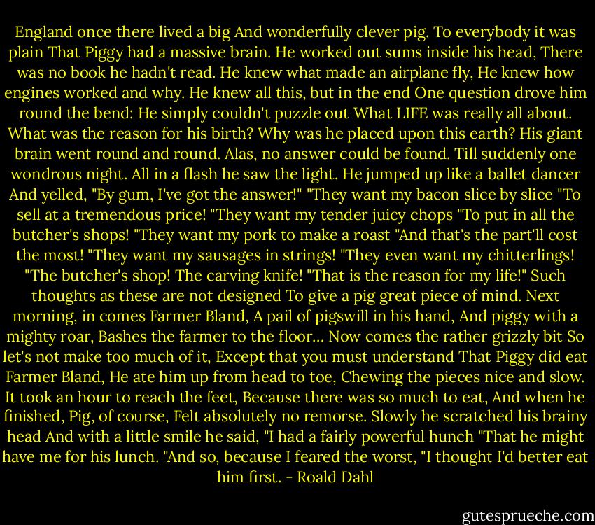 England once there lived a big<br />And wonderfully clever pig.<br />To everybody it was plain<br />That Piggy had a massive brain.<br />He worked out sums inside his head,<br />There was no book he hadn't read.<br />He knew what made an airplane fly,<br />He knew how engines worked and why.<br />He knew all this, but in the end<br />One question drove him round the bend:<br />He simply couldn't puzzle out<br />What LIFE was really all about.<br />What was the reason for his birth?<br />Why was he placed upon this earth?<br />His giant brain went round and round.<br />Alas, no answer could be found.<br />Till suddenly one wondrous night.<br />All in a flash he saw the light.<br />He jumped up like a ballet dancer<br />And yelled, "By gum, I've got the answer!"<br />"They want my bacon slice by slice<br />"To sell at a tremendous price!<br />"They want my tender juicy chops<br />"To put in all the butcher's shops!<br />"They want my pork to make a roast<br />"And that's the part'll cost the most!<br />"They want my sausages in strings!<br />"They even want my chitterlings!<br />"The butcher's shop! The carving knife!<br />"That is the reason for my life!"<br />Such thoughts as these are not designed<br />To give a pig great piece of mind.<br />Next morning, in comes Farmer Bland,<br />A pail of pigswill in his hand,<br />And piggy with a mighty roar,<br />Bashes the farmer to the floor…<br />Now comes the rather grizzly bit<br />So let's not make too much of it,<br />Except that you must understand<br />That Piggy did eat Farmer Bland,<br />He ate him up from head to toe,<br />Chewing the pieces nice and slow.<br />It took an hour to reach the feet,<br />Because there was so much to eat,<br />And when he finished, Pig, of course,<br />Felt absolutely no remorse.<br />Slowly he scratched his brainy head<br />And with a little smile he said,<br />"I had a fairly powerful hunch<br />"That he might have me for his lunch.<br />"And so, because I feared the worst,<br />"I thought I'd better eat him first. - Roald Dahl
