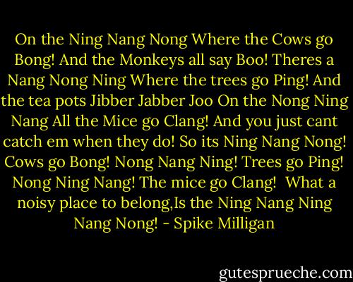 On the Ning Nang Nong<br />Where the Cows go Bong!<br />And the Monkeys all say Boo!<br />Theres a Nang Nong Ning<br />Where the trees go Ping!<br />And the tea pots Jibber Jabber Joo<br />On the Nong Ning Nang<br />All the Mice go Clang!<br />And you just cant catch em when they do!<br />So its Ning Nang Nong!<br />Cows go Bong!<br />Nong Nang Ning!<br />Trees go Ping!<br />Nong Ning Nang!<br />The mice go Clang!<br /><br />What a noisy place to belong,Is the Ning Nang Ning Nang Nong! - Spike Milligan