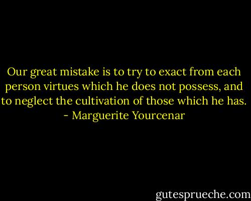 Our great mistake is to try to exact from each person virtues which he does not possess, and to neglect the cultivation of those which he has. - Marguerite Yourcenar