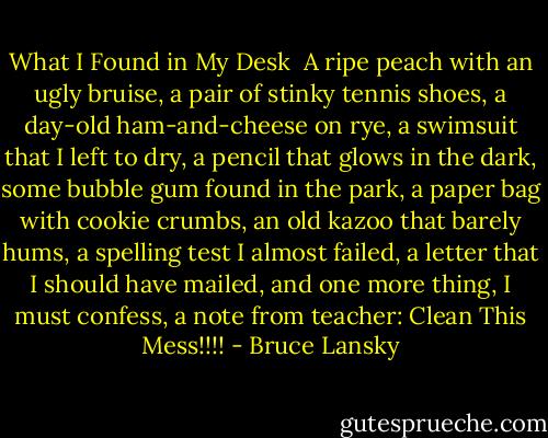 What I Found in My Desk<br /><br />A ripe peach with an ugly bruise,<br />a pair of stinky tennis shoes,<br />a day-old ham-and-cheese on rye,<br />a swimsuit that I left to dry,<br />a pencil that glows in the dark,<br />some bubble gum found in the park,<br />a paper bag with cookie crumbs,<br />an old kazoo that barely hums,<br />a spelling test I almost failed,<br />a letter that I should have mailed,<br />and one more thing, I must confess,<br />a note from teacher: Clean This Mess!!!! - Bruce Lansky