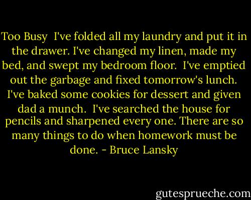 Too Busy<br /><br />I've folded all my laundry<br />and put it in the drawer.<br />I've changed my linen, made my bed,<br />and swept my bedroom floor. <br />I've emptied out the garbage<br />and fixed tomorrow's lunch.<br />I've baked some cookies for dessert<br />and given dad a munch.<br /><br />I've searched the house for pencils<br />and sharpened every one.<br />There are so many things to do<br />when homework must be done. - Bruce Lansky