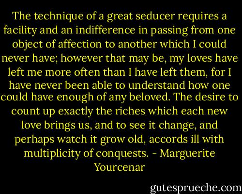 The technique of a great seducer requires a facility and an indifference in passing from one object of affection to another which I could never have; however that may be, my loves have left me more often than I have left them, for I have never been able to understand how one could have enough of any beloved. The desire to count up exactly the riches which each new love brings us, and to see it change, and perhaps watch it grow old, accords ill with multiplicity of conquests. - Marguerite Yourcenar