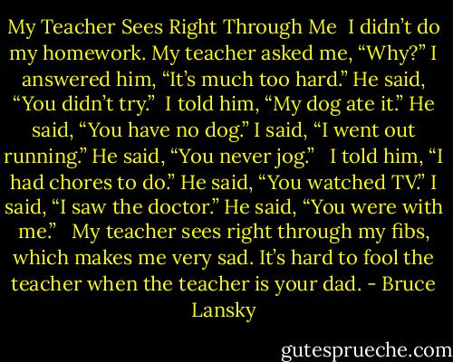 My Teacher Sees Right Through Me<br /><br />I didn’t do my homework.<br />My teacher asked me, “Why?”<br />I answered him, “It’s much too hard.”<br />He said, “You didn’t try.” <br />I told him, “My dog ate it.”<br />He said, “You have no dog.”<br />I said, “I went out running.”<br />He said, “You never jog.” <br /><br />I told him, “I had chores to do.”<br />He said, “You watched TV.”<br />I said, “I saw the doctor.”<br />He said, “You were with me.” <br /><br />My teacher sees right through my fibs,<br />which makes me very sad.<br />It’s hard to fool the teacher<br />when the teacher is your dad. - Bruce Lansky