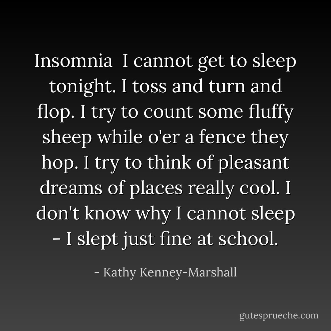 Insomnia<br /><br />I cannot get to sleep tonight.<br />I toss and turn and flop.<br />I try to count some fluffy sheep<br />while o'er a fence they hop.<br />I try to think of pleasant dreams<br />of places really cool.<br />I don't know why I cannot sleep -<br />I slept just fine at school. - Kathy Kenney-Marshall