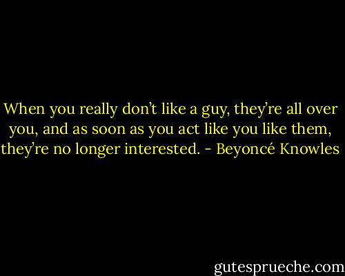 When you really don’t like a guy, they’re all over you, and as soon as you act like you like them, they’re no longer interested. - Beyoncé Knowles