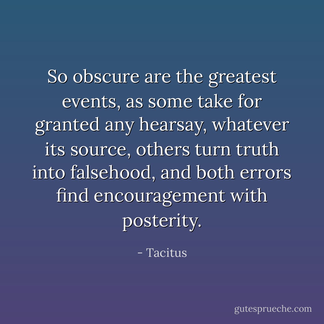 So obscure are the greatest events, as some take for granted any hearsay, whatever its source, others turn truth into falsehood, and both errors find encouragement with posterity. - Tacitus
