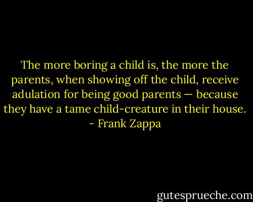 The more boring a child is, the more the parents, when showing off the child, receive adulation for being good parents — because they have a tame child-creature in their house. - Frank Zappa