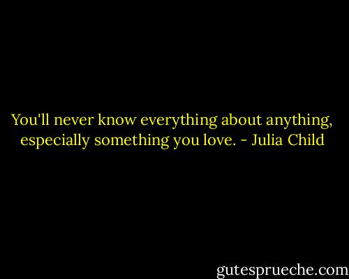 You'll never know everything about anything, especially something you love. - Julia Child