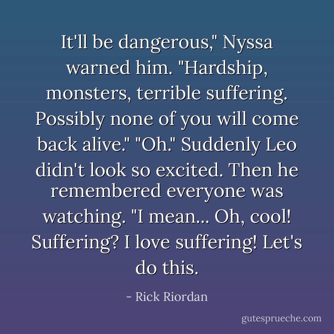 It'll be dangerous," Nyssa warned him. "Hardship, monsters, terrible suffering. Possibly none of you will come back alive."<br />"Oh." Suddenly Leo didn't look so excited. Then he remembered everyone was watching. "I mean... Oh, cool! Suffering? I love suffering! Let's do this. - Rick Riordan