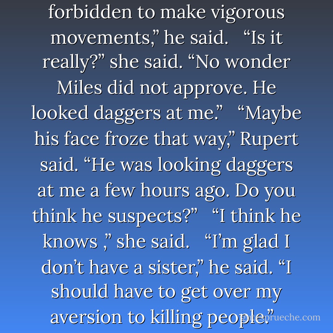 That is a horrid temptation to put before a man who is forbidden to make vigorous movements,” he said.<br /><br /> “Is it really?” she said. “No wonder Miles did not approve. He looked daggers at me.”<br /><br /> “Maybe his face froze that way,” Rupert said. “He was looking daggers at me a few hours ago. Do you think he suspects?”<br /><br /> “I think he knows ,” she said.<br /><br /> “I’m glad I don’t have a sister,” he said. “I should have to get over my aversion to killing people.” <br /><br />-Rupert and Daphne - Loretta Chase