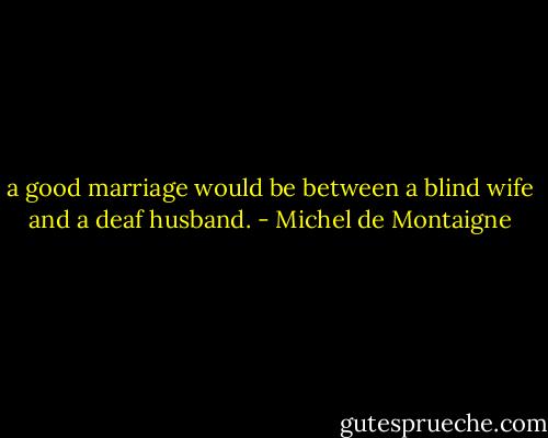 a good marriage would be between a blind wife and a deaf husband. - Michel de Montaigne
