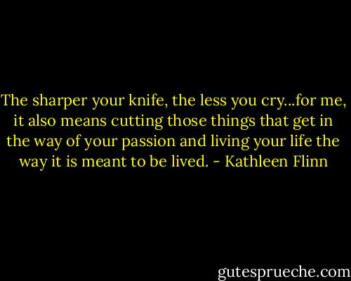 The sharper your knife, the less you cry...for me, it also means cutting those things that get in the way of your passion and living your life the way it is meant to be lived. - Kathleen Flinn