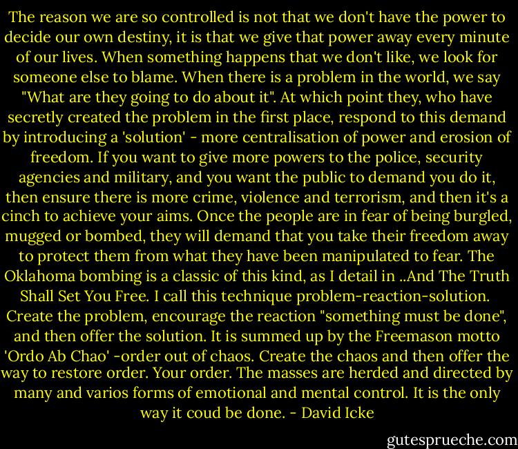 The reason we are so controlled is not that we don't have the power to decide our own destiny, it is that we give that power away every minute of our lives. When something happens that we don't like, we look for someone else to blame. When there is a problem in the world, we say "What are they going to do about it". At which point they, who have secretly created the problem in the first place, respond to this demand by introducing a 'solution' - more centralisation of power and erosion of freedom. If you want to give more powers to the police, security agencies and military, and you want the public to demand you do it, then ensure there is more crime, violence and terrorism, and then it's a cinch to achieve your aims. Once the people are in fear of being burgled, mugged or bombed, they will demand that you take their freedom away to protect them from what they have been manipulated to fear. The Oklahoma bombing is a classic of this kind, as I detail in ..And The Truth Shall Set You Free. I call this technique problem-reaction-solution.<br /><br />Create the problem, encourage the reaction "something must be done", and then offer the solution. It is summed up by the Freemason motto 'Ordo Ab Chao' -order out of chaos. Create the chaos and then offer the way to restore order. Your order. The masses are herded and directed by many and varios forms of emotional and mental control. It is the only way it coud be done. - David Icke