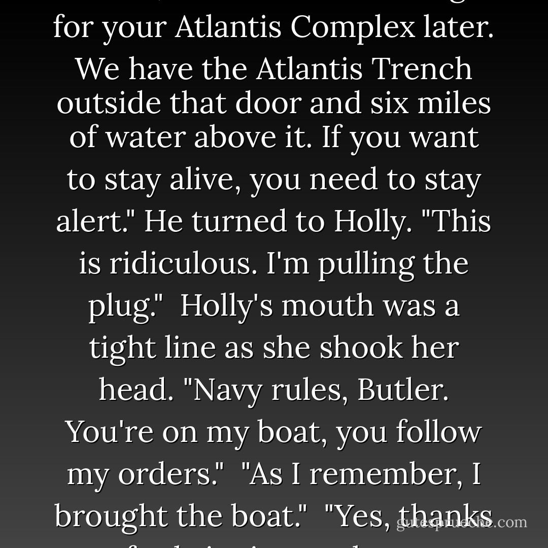 Butler snapped his fingers. "Focus, Artemis! Time enough for your Atlantis Complex later. We have the Atlantis <i>Trench</i> outside that door and six miles of water above it. If you want to stay alive, you need to stay alert." He turned to Holly. "This is ridiculous. I'm pulling the plug."<br /><br />Holly's mouth was a tight line as she shook her head. "Navy rules, Butler. You're on my boat, you follow my orders."<br /><br />"As I remember, I brought the boat."<br /><br />"Yes, thanks for bringing my boat. - Eoin Colfer