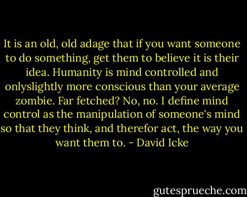 It is an old, old adage that if you want someone to do something, get them to believe it is their idea. Humanity is mind controlled and onlyslightly more conscious than your average zombie. Far fetched? No, no. I define mind control as the manipulation of someone's mind so that they think, and therefor act, the way you want them to. - David Icke