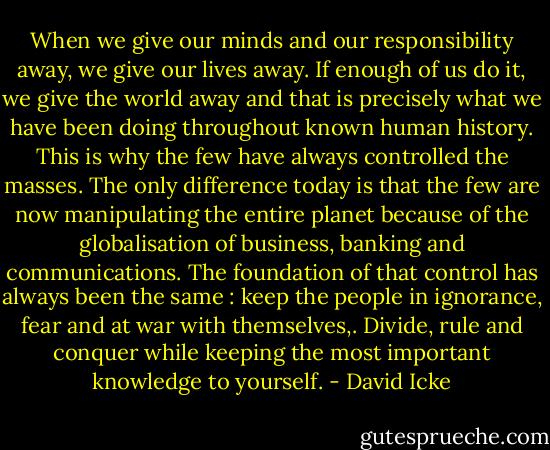 When we give our minds and our responsibility away, we give our lives away. If enough of us do it, we give the world away and that is precisely what we have been doing throughout known human history. This is why the few have always controlled the masses. The only difference today is that the few are now manipulating the entire planet because of the globalisation of business, banking and communications. The foundation of that control has always been the same : keep the people in ignorance, fear and at war with themselves,. Divide, rule and conquer while keeping the most important knowledge to yourself. - David Icke