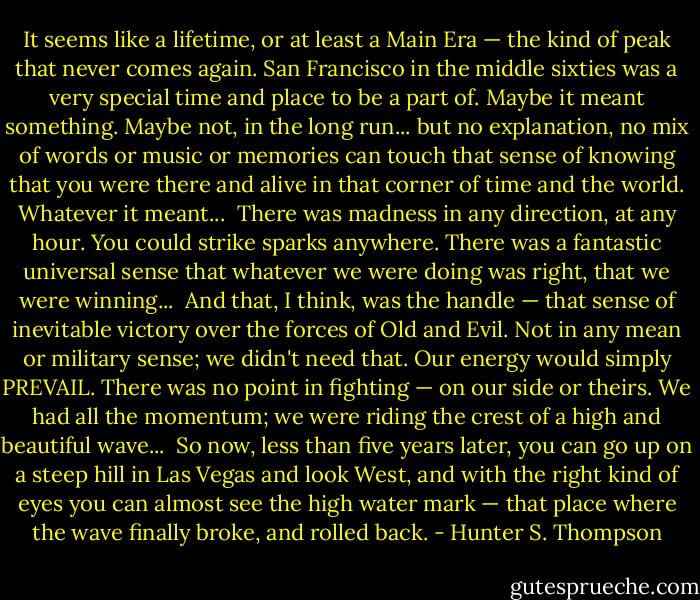 It seems like a lifetime, or at least a Main Era — the kind of peak that never comes again. San Francisco in the middle sixties was a very special time and place to be a part of. Maybe it meant something. Maybe not, in the long run... but no explanation, no mix of words or music or memories can touch that sense of knowing that you were there and alive in that corner of time and the world. Whatever it meant...<br /><br />There was madness in any direction, at any hour. You could strike sparks anywhere. There was a fantastic universal sense that whatever we were doing was right, that we were winning...<br /><br />And that, I think, was the handle — that sense of inevitable victory over the forces of Old and Evil. Not in any mean or military sense; we didn't need that. Our energy would simply PREVAIL. There was no point in fighting — on our side or theirs. We had all the momentum; we were riding the crest of a high and beautiful wave...<br /><br />So now, less than five years later, you can go up on a steep hill in Las Vegas and look West, and with the right kind of eyes you can almost see the high water mark — that place where the wave finally broke, and rolled back. - Hunter S. Thompson