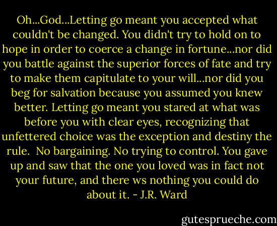 Oh...God...Letting go meant you accepted what couldn't be changed. You didn't try to hold on to hope in order to coerce a change in fortune...nor did you battle against the superior forces of fate and try to make them capitulate to your will...nor did you beg for salvation because you assumed you knew better. Letting go meant you stared at what was before you with clear eyes, recognizing that unfettered choice was the exception and destiny the rule.<br /><br />No bargaining. No trying to control. You gave up and saw that the one you loved was in fact not your future, and there ws nothing you could do about it. - J.R. Ward