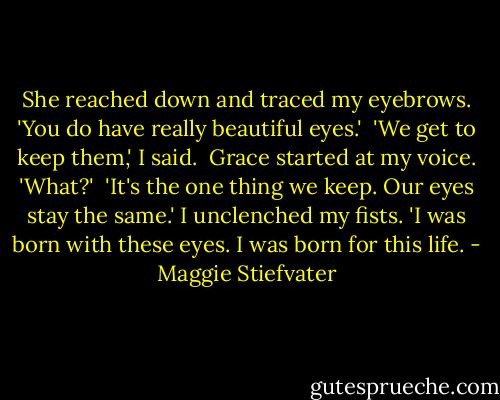She reached down and traced my eyebrows. 'You do have really beautiful eyes.'<br /><br />'We get to keep them,' I said.<br /><br />Grace started at my voice. 'What?'<br /><br />'It's the one thing we keep. Our eyes stay the same.' I unclenched my fists. 'I was born with these eyes. I was born for this life. - Maggie Stiefvater