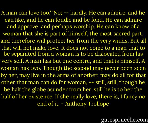 A man can love too.'<br />'No; -- hardly. He can admire, and he can like, and he can fondle and be fond. He can admire and approve, and perhaps worship. He can know of a woman that she is part of himself, the most sacred part, and therefore will protect her from the very winds. But all that will not make love. It does not come to a man that to be separated from a woman is to be dislocated from his very self. A man has but one centre, and that is himself. A woman has two. Though the second may never been seen by her, may live in the arms of another, may do all for that other that man can do for woman, -- still, still, though he be half the globe asunder from her, still he is to her the half of her existence. If she really love, there is, I fancy no end of it. - Anthony Trollope