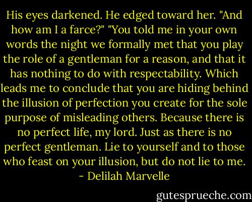 His eyes darkened. He edged toward her. "And how am I a farce?"<br />"You told me in your own words the night we formally met that you play the role of a gentleman for a reason, and that it has nothing to do with respectability. Which leads me to conclude that you are hiding behind the illusion of perfection you create for the sole purpose of misleading others. Because there is no perfect life, my lord. Just as there is no perfect gentleman. Lie to yourself and to those who feast on your illusion, but do not lie to me. - Delilah Marvelle