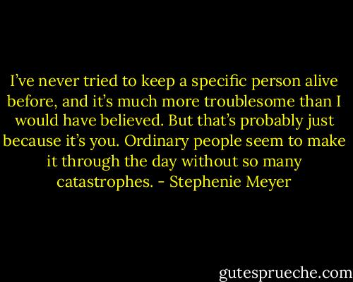 I’ve never tried to keep a specific person alive before, and it’s much more troublesome than I would have believed. But that’s probably just because it’s you. Ordinary people seem to make it through the day without so many catastrophes. - Stephenie Meyer