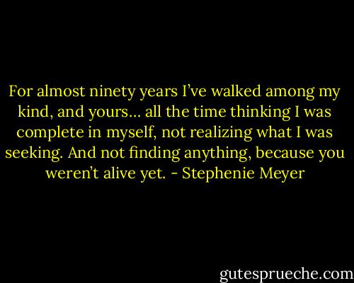 For almost ninety years I’ve walked among my kind, and yours… all the time thinking I was complete in myself, not realizing what I was seeking. And not finding anything, because you weren’t alive yet. - Stephenie Meyer
