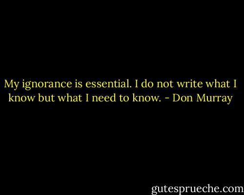 My ignorance is essential. I do not write what I know but what I need to know. - Don Murray